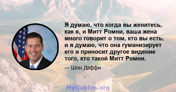 Я думаю, что когда вы женитесь, как я, и Митт Ромни, ваша жена много говорит о том, кто вы есть, и я думаю, что она гуманизирует его и приносит другое видение того, кто такой Митт Ромни.