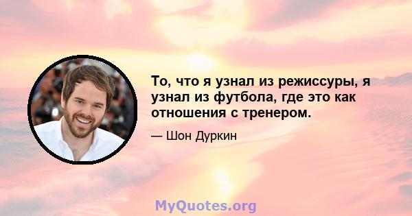 То, что я узнал из режиссуры, я узнал из футбола, где это как отношения с тренером.