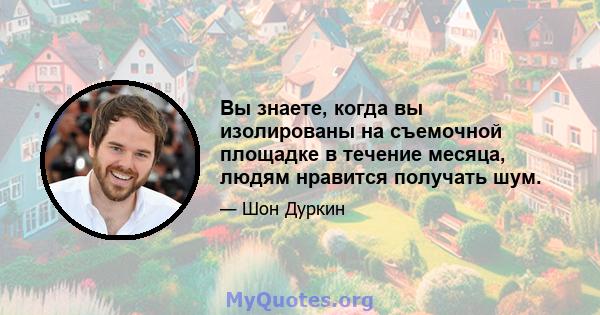 Вы знаете, когда вы изолированы на съемочной площадке в течение месяца, людям нравится получать шум.