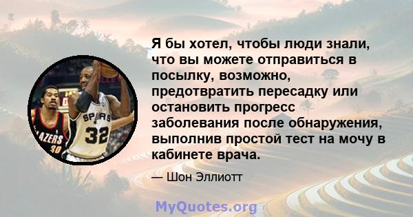 Я бы хотел, чтобы люди знали, что вы можете отправиться в посылку, возможно, предотвратить пересадку или остановить прогресс заболевания после обнаружения, выполнив простой тест на мочу в кабинете врача.