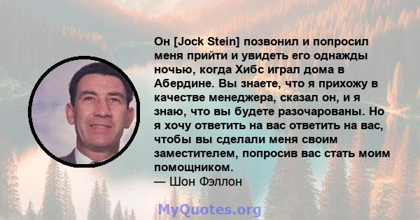 Он [Jock Stein] позвонил и попросил меня прийти и увидеть его однажды ночью, когда Хибс играл дома в Абердине. Вы знаете, что я прихожу в качестве менеджера, сказал он, и я знаю, что вы будете разочарованы. Но я хочу