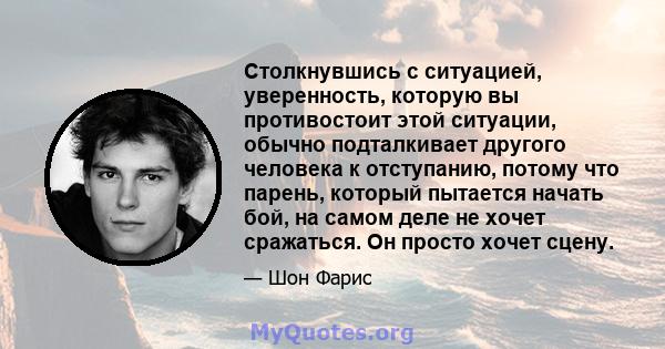 Столкнувшись с ситуацией, уверенность, которую вы противостоит этой ситуации, обычно подталкивает другого человека к отступанию, потому что парень, который пытается начать бой, на самом деле не хочет сражаться. Он