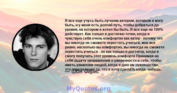 Я все еще учусь быть лучшим актером, которым я могу быть, и у меня есть долгий путь, чтобы добраться до уровня, на котором я хотел бы быть. Я все еще на 100% действует. Как только я достигаю точки, когда я чувствую себя 