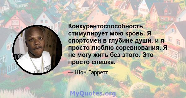 Конкурентоспособность стимулирует мою кровь. Я спортсмен в глубине души, и я просто люблю соревнования. Я не могу жить без этого. Это просто спешка.