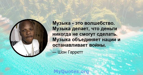 Музыка - это волшебство. Музыка делает, что деньги никогда не смогут сделать. Музыка объединяет нации и останавливает войны.