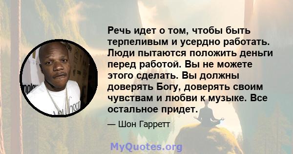 Речь идет о том, чтобы быть терпеливым и усердно работать. Люди пытаются положить деньги перед работой. Вы не можете этого сделать. Вы должны доверять Богу, доверять своим чувствам и любви к музыке. Все остальное придет.