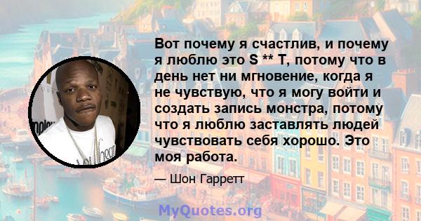 Вот почему я счастлив, и почему я люблю это S ** T, потому что в день нет ни мгновение, когда я не чувствую, что я могу войти и создать запись монстра, потому что я люблю заставлять людей чувствовать себя хорошо. Это