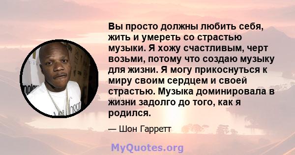 Вы просто должны любить себя, жить и умереть со страстью музыки. Я хожу счастливым, черт возьми, потому что создаю музыку для жизни. Я могу прикоснуться к миру своим сердцем и своей страстью. Музыка доминировала в жизни 