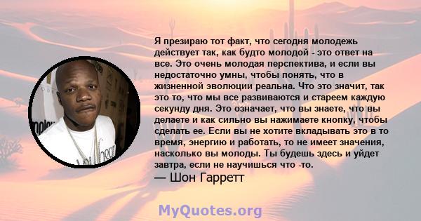 Я презираю тот факт, что сегодня молодежь действует так, как будто молодой - это ответ на все. Это очень молодая перспектива, и если вы недостаточно умны, чтобы понять, что в жизненной эволюции реальна. Что это значит,