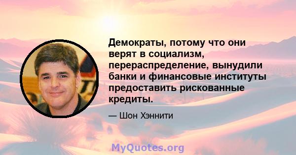 Демократы, потому что они верят в социализм, перераспределение, вынудили банки и финансовые институты предоставить рискованные кредиты.