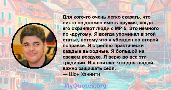 Для кого-то очень легко сказать, что никто не должен иметь оружия, когда его охраняют люди с MP-5. Это немного по -другому. Я всегда упоминал в этой статье, потому что я убежден во второй поправке. Я стреляю практически 