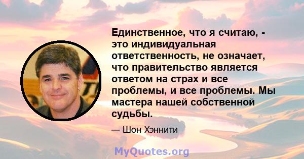 Единственное, что я считаю, - это индивидуальная ответственность, не означает, что правительство является ответом на страх и все проблемы, и все проблемы. Мы мастера нашей собственной судьбы.