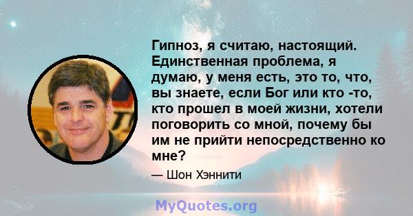 Гипноз, я считаю, настоящий. Единственная проблема, я думаю, у меня есть, это то, что, вы знаете, если Бог или кто -то, кто прошел в моей жизни, хотели поговорить со мной, почему бы им не прийти непосредственно ко мне?