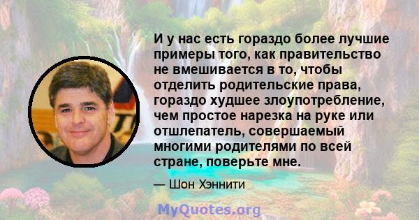 И у нас есть гораздо более лучшие примеры того, как правительство не вмешивается в то, чтобы отделить родительские права, гораздо худшее злоупотребление, чем простое нарезка на руке или отшлепатель, совершаемый многими