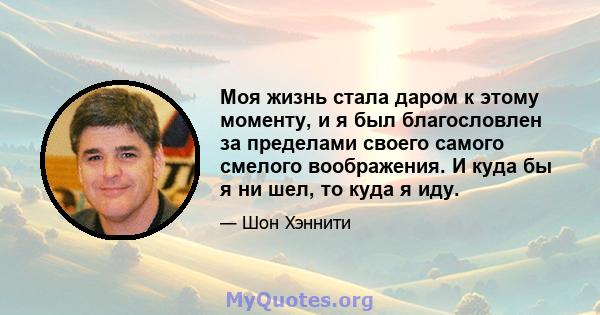 Моя жизнь стала даром к этому моменту, и я был благословлен за пределами своего самого смелого воображения. И куда бы я ни шел, то куда я иду.