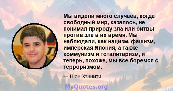 Мы видели много случаев, когда свободный мир, казалось, не понимал природу зла или битвы против зла в их время. Мы наблюдали, как нацизм, фашизм, имперская Япония, а также коммунизм и тоталитаризм, и теперь, похоже, мы