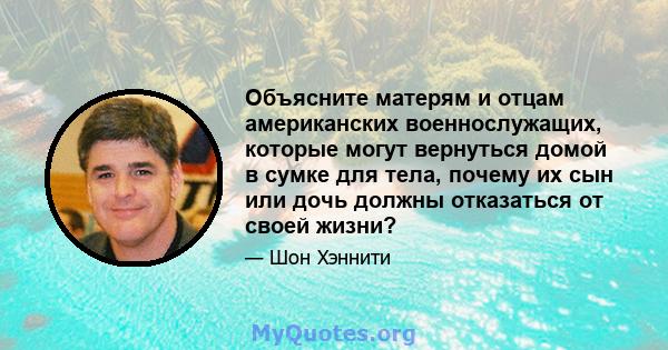 Объясните матерям и отцам американских военнослужащих, которые могут вернуться домой в сумке для тела, почему их сын или дочь должны отказаться от своей жизни?