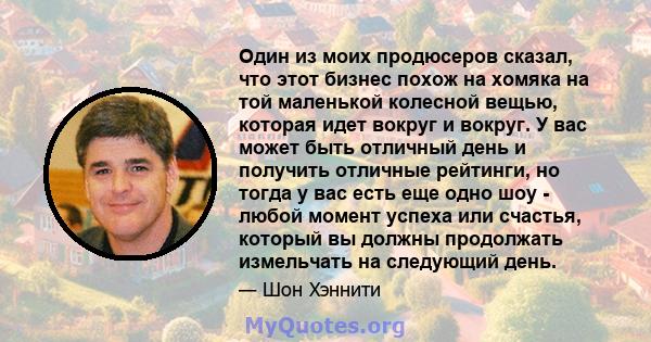 Один из моих продюсеров сказал, что этот бизнес похож на хомяка на той маленькой колесной вещью, которая идет вокруг и вокруг. У вас может быть отличный день и получить отличные рейтинги, но тогда у вас есть еще одно