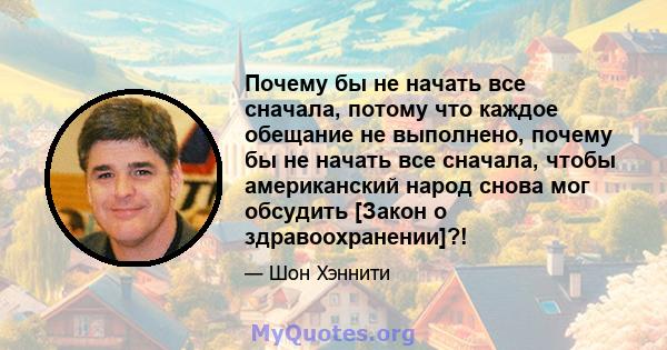 Почему бы не начать все сначала, потому что каждое обещание не выполнено, почему бы не начать все сначала, чтобы американский народ снова мог обсудить [Закон о здравоохранении]?!