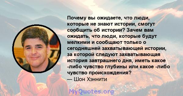 Почему вы ожидаете, что люди, которые не знают истории, смогут сообщить об истории? Зачем вам ожидать, что люди, которые будут мелкими и сообщают только о сегодняшней захватывающей истории, за которой следуют