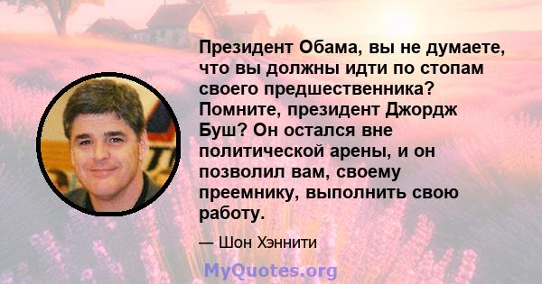 Президент Обама, вы не думаете, что вы должны идти по стопам своего предшественника? Помните, президент Джордж Буш? Он остался вне политической арены, и он позволил вам, своему преемнику, выполнить свою работу.