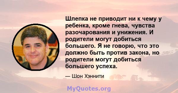 Шлепка не приводит ни к чему у ребенка, кроме гнева, чувства разочарования и унижения. И родители могут добиться большего. Я не говорю, что это должно быть против закона, но родители могут добиться большего успеха.