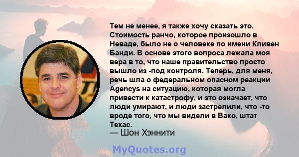 Тем не менее, я также хочу сказать это. Стоимость ранчо, которое произошло в Неваде, было не о человеке по имени Кливен Банди. В основе этого вопроса лежала моя вера в то, что наше правительство просто вышло из -под