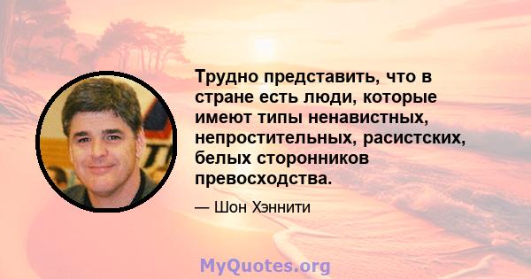 Трудно представить, что в стране есть люди, которые имеют типы ненавистных, непростительных, расистских, белых сторонников превосходства.