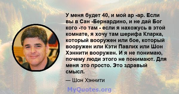 У меня будет 40, и мой ар -ар. Если вы в Сан -Бернардино, и не дай Бог кого -то там - если я нахожусь в этой комнате, я хочу там шерифа Кларка, который вооружен или бое, который вооружен или Кэти Павлих или Шон Хэннити