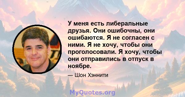 У меня есть либеральные друзья. Они ошибочны, они ошибаются. Я не согласен с ними. Я не хочу, чтобы они проголосовали. Я хочу, чтобы они отправились в отпуск в ноябре.