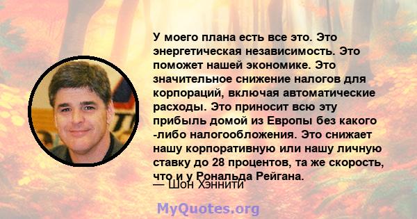 У моего плана есть все это. Это энергетическая независимость. Это поможет нашей экономике. Это значительное снижение налогов для корпораций, включая автоматические расходы. Это приносит всю эту прибыль домой из Европы