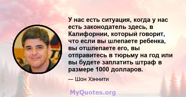 У нас есть ситуация, когда у нас есть законодатель здесь, в Калифорнии, который говорит, что если вы шлепаете ребенка, вы отшлепаете его, вы отправитесь в тюрьму на год или вы будете заплатить штраф в размере 1000