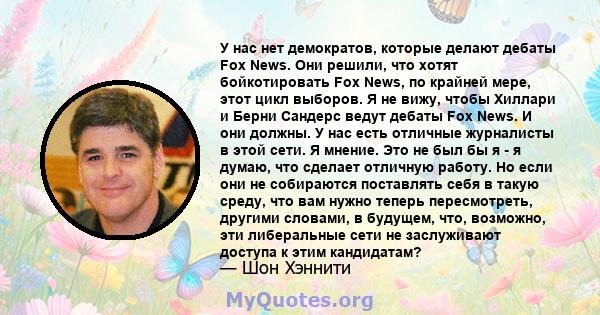 У нас нет демократов, которые делают дебаты Fox News. Они решили, что хотят бойкотировать Fox News, по крайней мере, этот цикл выборов. Я не вижу, чтобы Хиллари и Берни Сандерс ведут дебаты Fox News. И они должны. У нас 