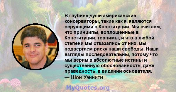 В глубине души американские консерваторы, такие как я, являются верующими в Конституции. Мы считаем, что принципы, воплощенные в Конституции, терпимы, и что в любой степени мы отказались от них, мы подвергаем риску наши 