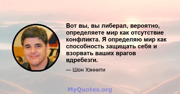 Вот вы, вы либерал, вероятно, определяете мир как отсутствие конфликта. Я определяю мир как способность защищать себя и взорвать ваших врагов вдребезги.