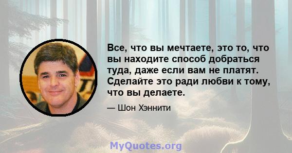 Все, что вы мечтаете, это то, что вы находите способ добраться туда, даже если вам не платят. Сделайте это ради любви к тому, что вы делаете.