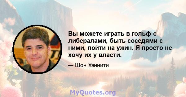 Вы можете играть в гольф с либералами, быть соседями с ними, пойти на ужин. Я просто не хочу их у власти.