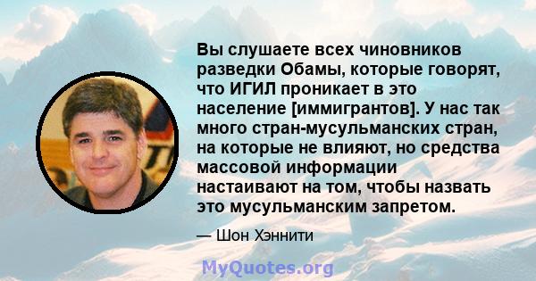 Вы слушаете всех чиновников разведки Обамы, которые говорят, что ИГИЛ проникает в это население [иммигрантов]. У нас так много стран-мусульманских стран, на которые не влияют, но средства массовой информации настаивают