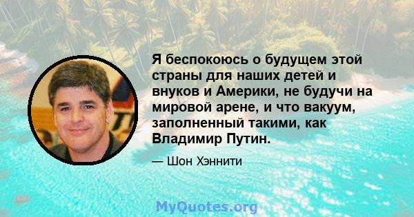 Я беспокоюсь о будущем этой страны для наших детей и внуков и Америки, не будучи на мировой арене, и что вакуум, заполненный такими, как Владимир Путин.