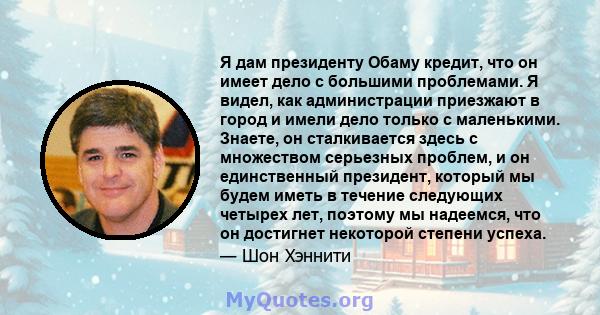 Я дам президенту Обаму кредит, что он имеет дело с большими проблемами. Я видел, как администрации приезжают в город и имели дело только с маленькими. Знаете, он сталкивается здесь с множеством серьезных проблем, и он