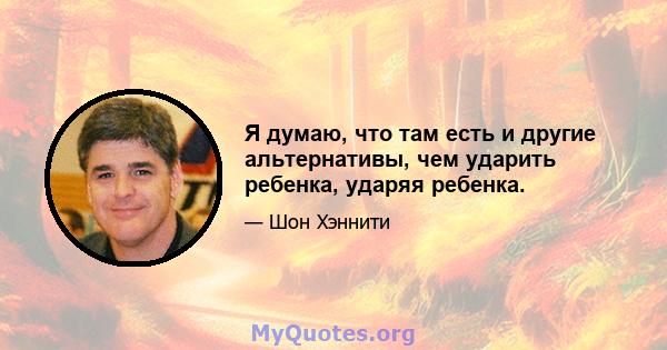 Я думаю, что там есть и другие альтернативы, чем ударить ребенка, ударяя ребенка.