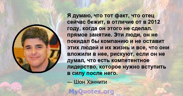 Я думаю, что тот факт, что отец сейчас бежит, в отличие от в 2012 году, когда он этого не сделал. прямое занятие. Эти люди, он не покидал бы компанию и не оставит этих людей и их жизнь и все, что они вложили в нее,