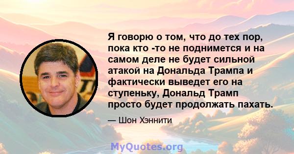 Я говорю о том, что до тех пор, пока кто -то не поднимется и на самом деле не будет сильной атакой на Дональда Трампа и фактически выведет его на ступеньку, Дональд Трамп просто будет продолжать пахать.