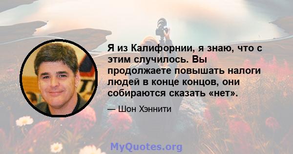 Я из Калифорнии, я знаю, что с этим случилось. Вы продолжаете повышать налоги людей в конце концов, они собираются сказать «нет».