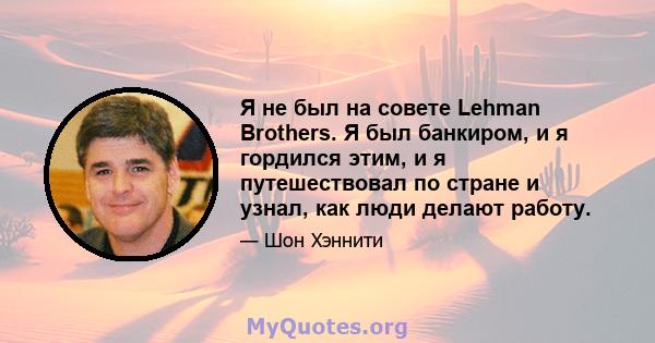 Я не был на совете Lehman Brothers. Я был банкиром, и я гордился этим, и я путешествовал по стране и узнал, как люди делают работу.