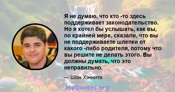 Я не думаю, что кто -то здесь поддерживает законодательство. Но я хотел бы услышать, как вы, по крайней мере, сказали, что вы не поддерживаете шлепки от какого -либо родителя, потому что вы решите не делать этого. Вы