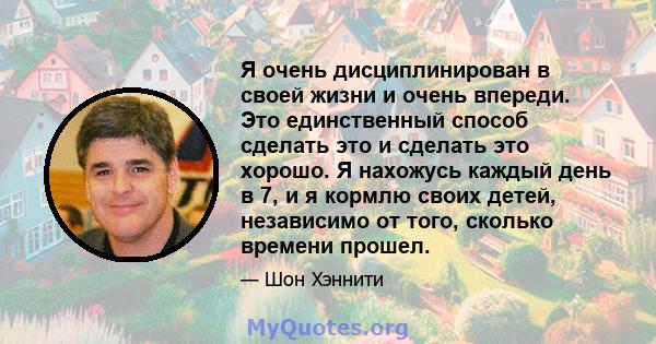 Я очень дисциплинирован в своей жизни и очень впереди. Это единственный способ сделать это и сделать это хорошо. Я нахожусь каждый день в 7, и я кормлю своих детей, независимо от того, сколько времени прошел.