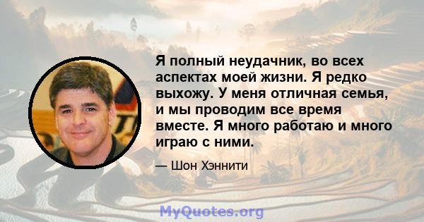 Я полный неудачник, во всех аспектах моей жизни. Я редко выхожу. У меня отличная семья, и мы проводим все время вместе. Я много работаю и много играю с ними.