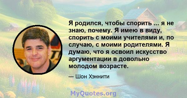 Я родился, чтобы спорить ... я не знаю, почему. Я имею в виду, спорить с моими учителями и, по случаю, с моими родителями. Я думаю, что я освоил искусство аргументации в довольно молодом возрасте.