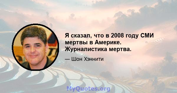 Я сказал, что в 2008 году СМИ мертвы в Америке. Журналистика мертва.